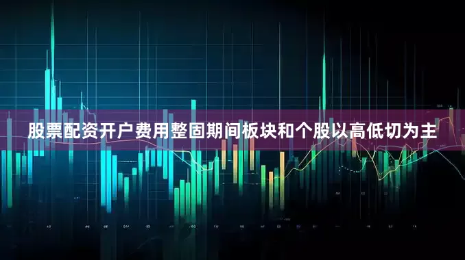 股票配资开户费用整固期间板块和个股以高低切为主